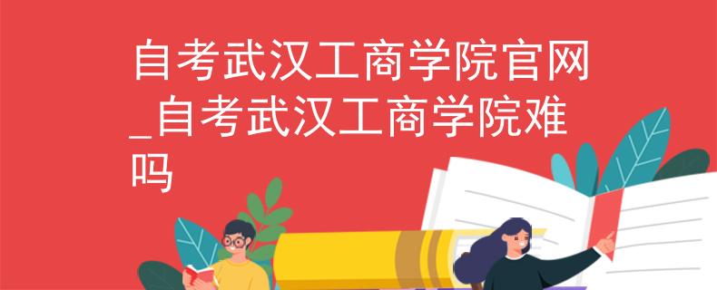 自考武汉工商学院官网_自考武汉工商学院难吗