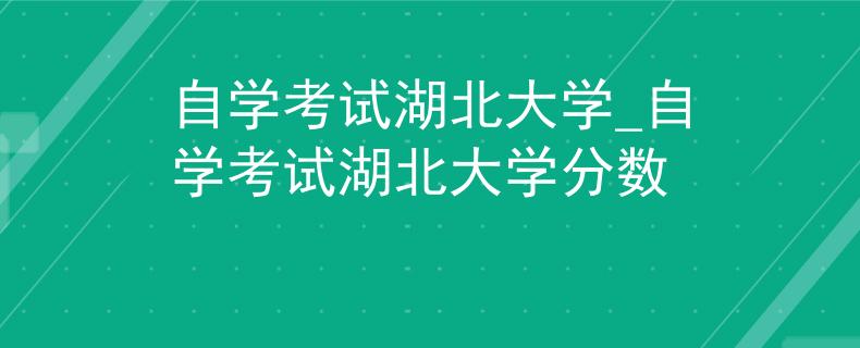 自学考试湖北大学_自学考试湖北大学分数