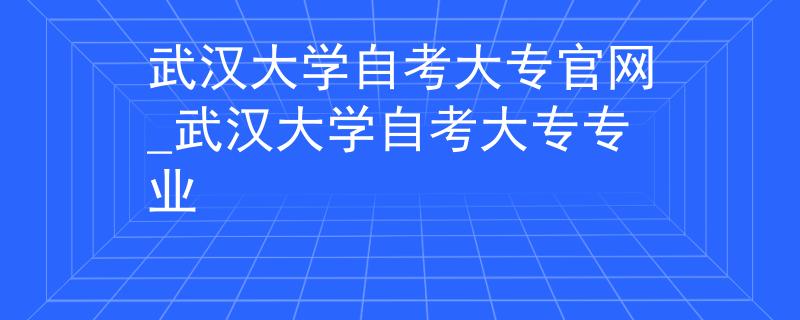 武汉大学自考大专官网_武汉大学自考大专专业