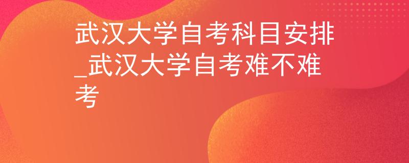 武汉大学自考科目安排_武汉大学自考难不难考
