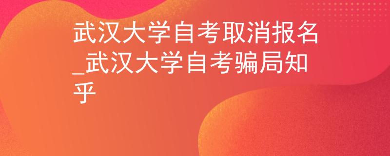 武汉大学自考取消报名_武汉大学自考骗局知乎