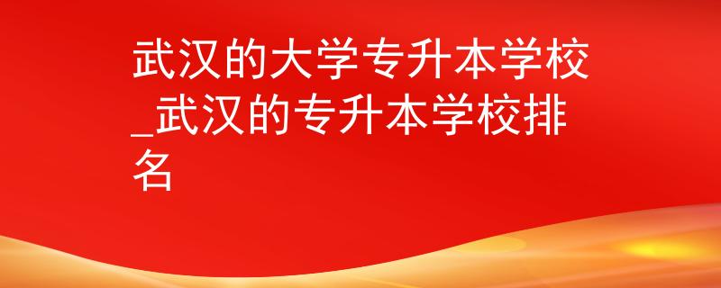 武汉的大学专升本学校_武汉的专升本学校排名