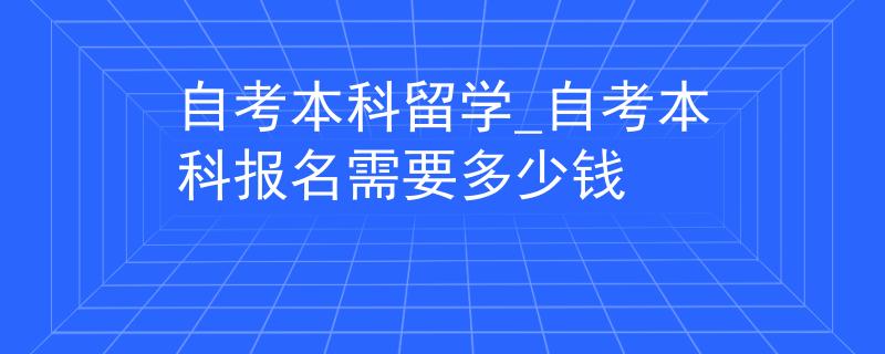 自考本科留学_自考本科报名需要多少钱