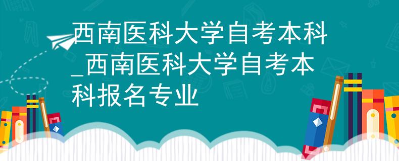 西南医科大学自考本科_西南医科大学自考本科报名专业