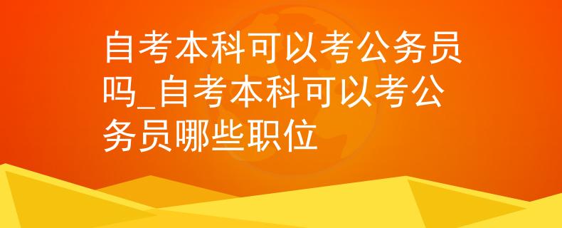 自考本科可以考公务员吗_自考本科可以考公务员哪些职位
