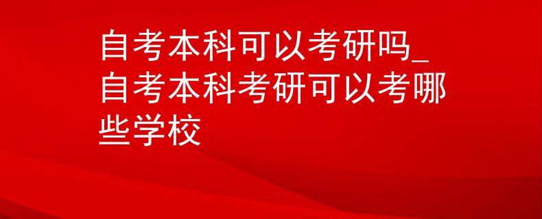 自考本科可以考研吗_自考本科考研可以考哪些学校