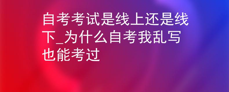 自考考试是线上还是线下_为什么自考我乱写也能考过