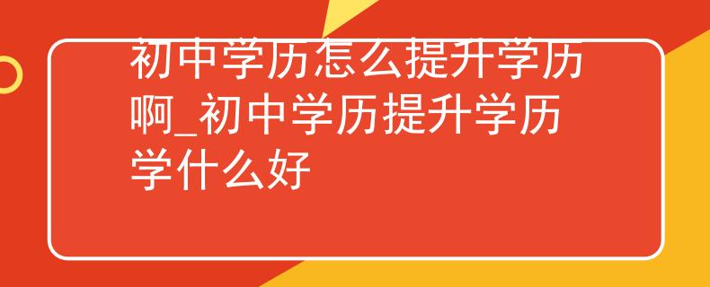 初中学历怎么提升学历啊_初中学历提升学历学什么好