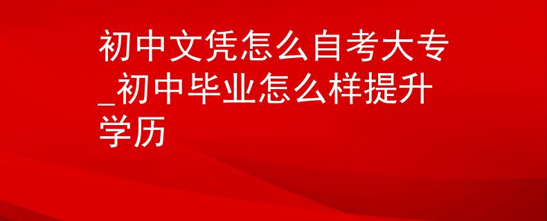 初中文凭怎么自考大专_初中毕业怎么样提升学历