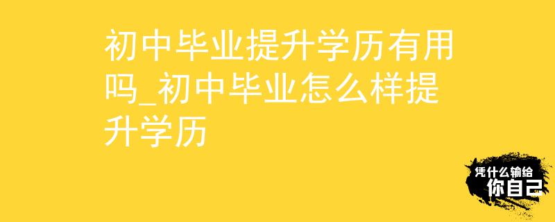 初中毕业提升学历有用吗_初中毕业怎么样提升学历