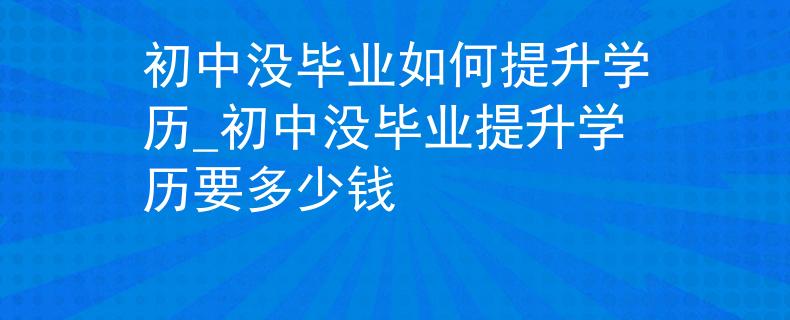 初中没毕业如何提升学历_初中没毕业提升学历要多少钱