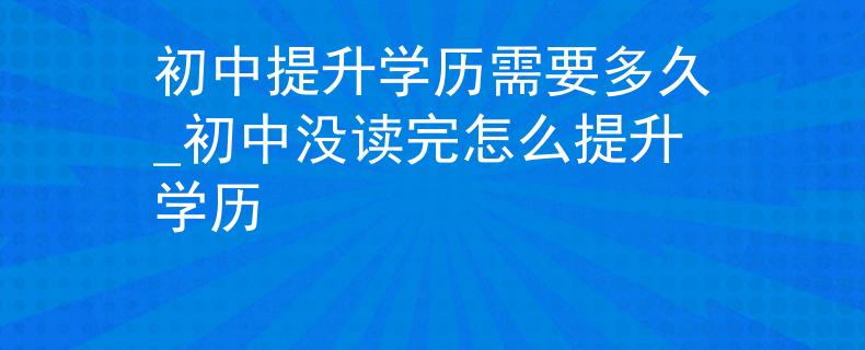 初中提升学历需要多久_初中没读完怎么提升学历