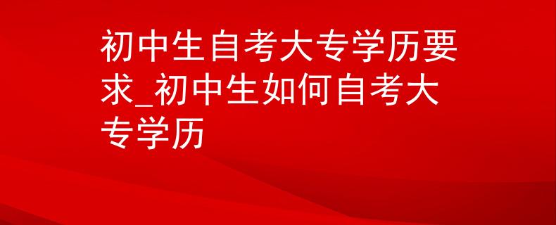 初中生自考大专学历要求_初中生如何自考大专学历