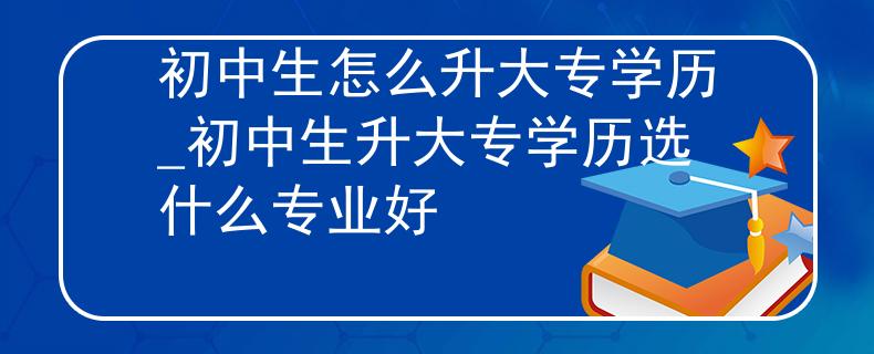 初中生怎么升大专学历_初中生升大专学历选什么专业好