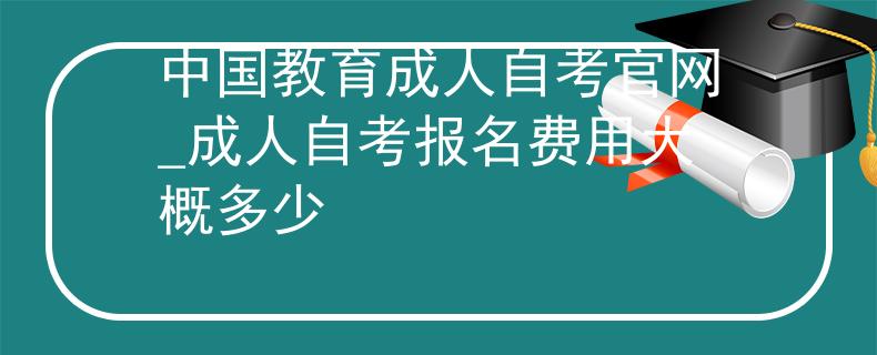 中国教育成人自考官网_成人自考报名费用大概多少