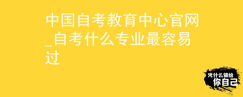 中国自考教育中心官网_自考什么专业最容易过