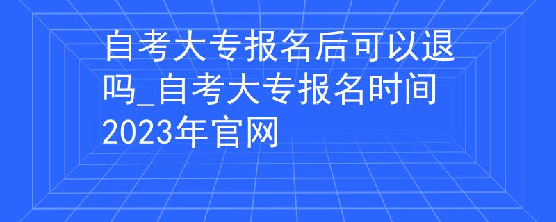自考大专报名后可以退吗_自考大专报名时间2023年官网