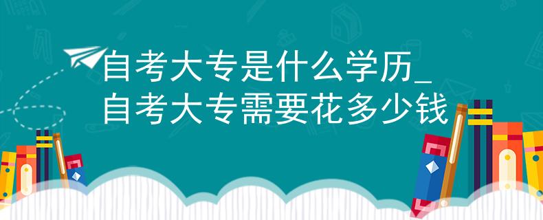 自考大专是什么学历_自考大专需要花多少钱