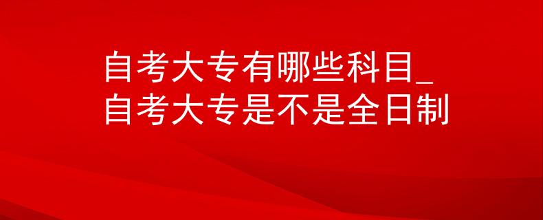 自考大专有哪些科目_自考大专是不是全日制