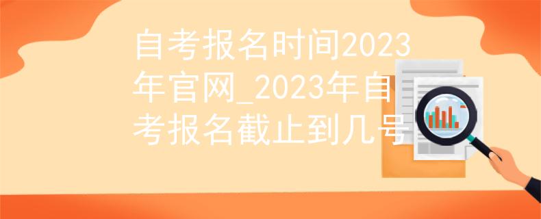自考报名时间2023年官网_2023年自考报名截止到几号