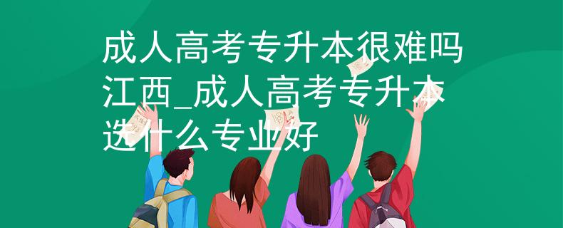 成人高考专升本很难吗江西_成人高考专升本选什么专业好