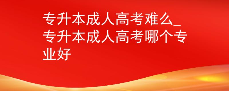 专升本成人高考难么_专升本成人高考哪个专业好