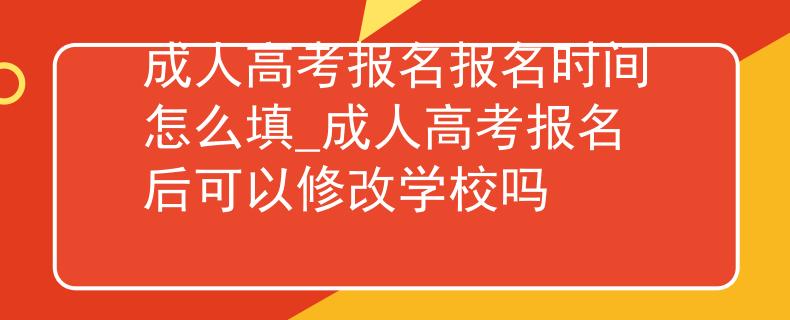 成人高考报名报名时间怎么填_成人高考报名后可以修改学校吗