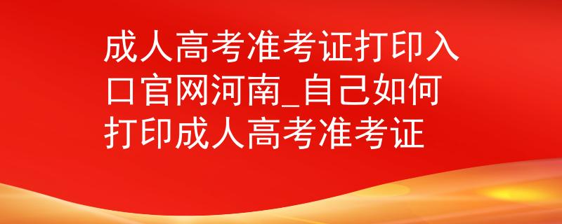 成人高考准考证打印入口官网河南_自己如何打印成人高考准考证