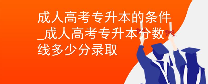 成人高考专升本的条件_成人高考专升本分数线多少分录取