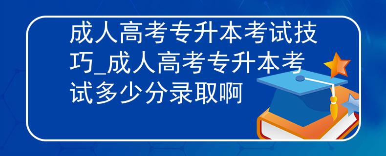 成人高考专升本考试技巧_成人高考专升本考试多少分录取啊