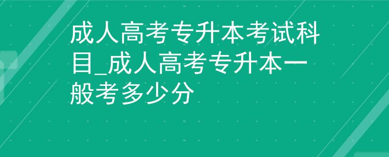 成人高考专升本考试科目_成人高考专升本一般考多少分