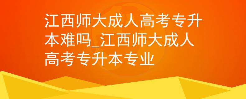 江西师大成人高考专升本难吗_江西师大成人高考专升本专业