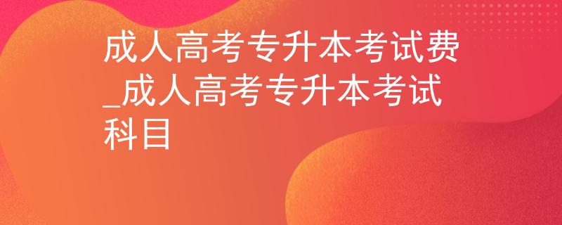 成人高考专升本考试费_成人高考专升本考试科目