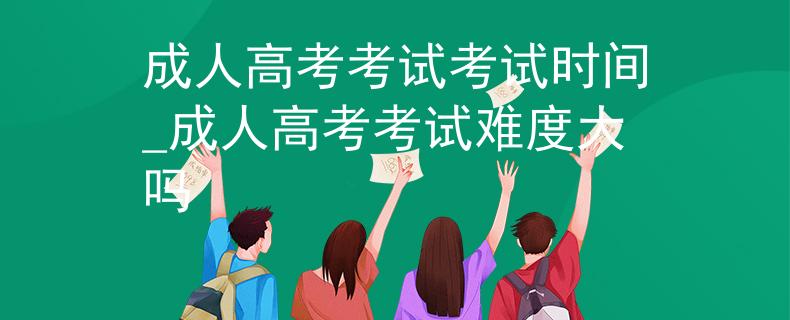 成人高考考试考试时间_成人高考考试难度大吗