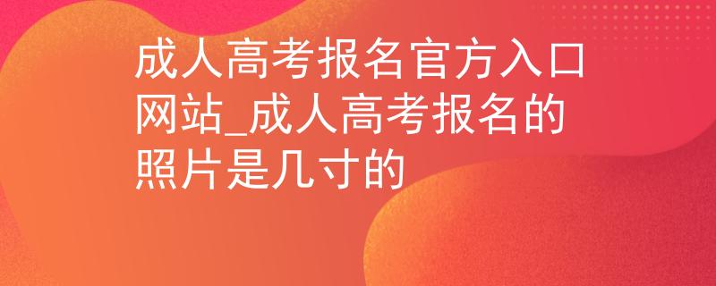 成人高考报名官方入口网站_成人高考报名的照片是几寸的