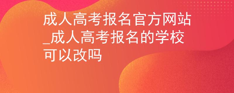 成人高考报名官方网站_成人高考报名的学校可以改吗