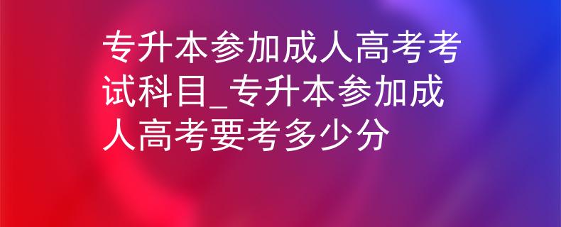 专升本参加成人高考考试科目_专升本参加成人高考要考多少分