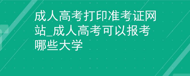 成人高考打印准考证网站_成人高考可以报考哪些大学