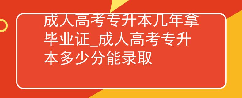 成人高考专升本几年拿毕业证_成人高考专升本多少分能录取