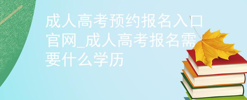 成人高考预约报名入口官网_成人高考报名需要什么学历