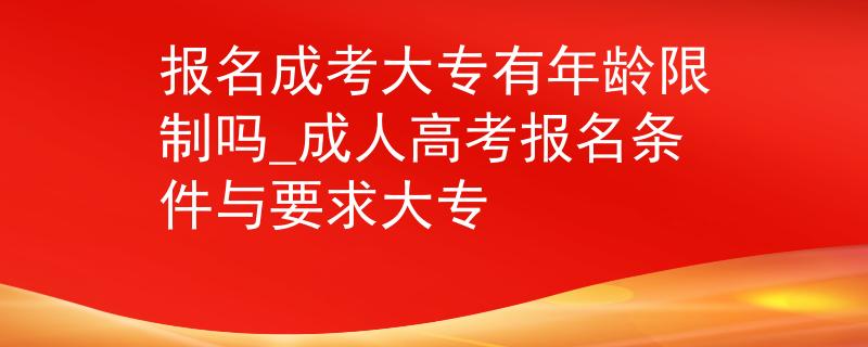 报名成考大专有年龄限制吗_成人高考报名条件与要求大专