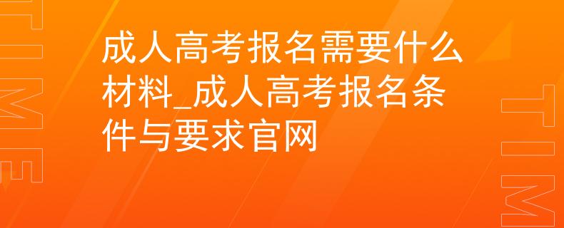成人高考报名需要什么材料_成人高考报名条件与要求官网
