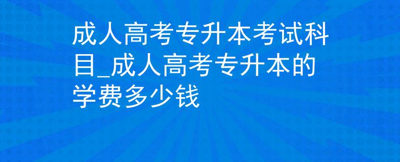 成人高考专升本考试科目_成人高考专升本的学费多少钱