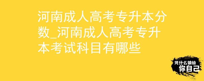 河南成人高考专升本分数_河南成人高考专升本考试科目有哪些