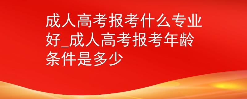 成人高考报考什么专业好_成人高考报考年龄条件是多少