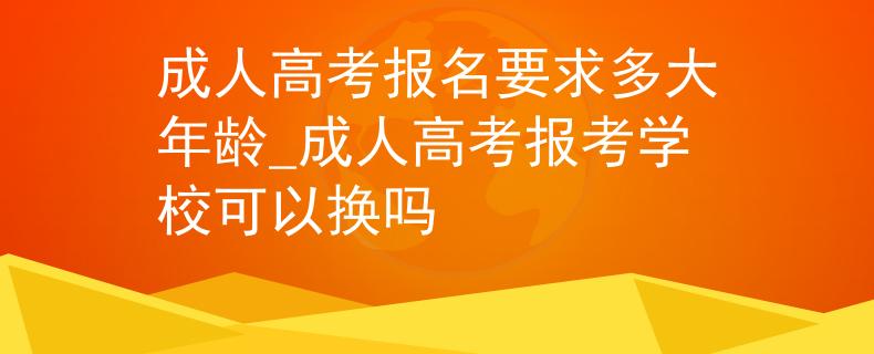 成人高考报名要求多大年龄_成人高考报考学校可以换吗