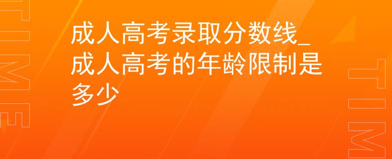 成人高考录取分数线_成人高考的年龄限制是多少