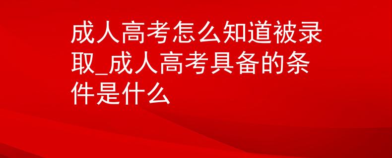 成人高考怎么知道被录取_成人高考具备的条件是什么