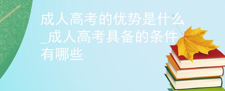 成人高考的优势是什么_成人高考具备的条件有哪些
