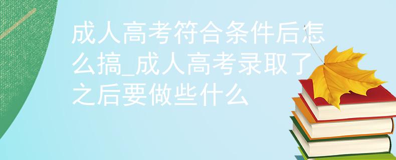 成人高考符合条件后怎么搞_成人高考录取了之后要做些什么